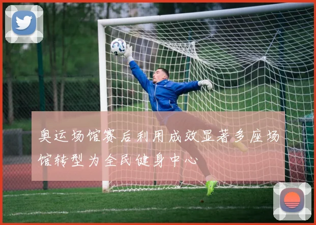 奥运场馆赛后利用成效显著多座场馆转型为全民健身中心
