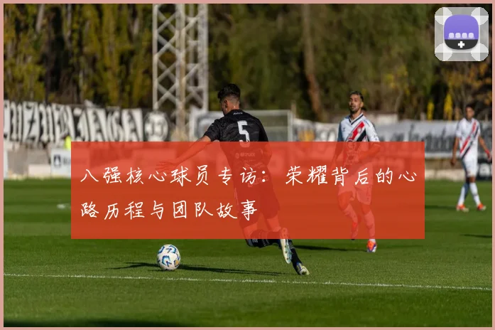 八强核心球员专访:荣耀背后的心路历程与团队故事