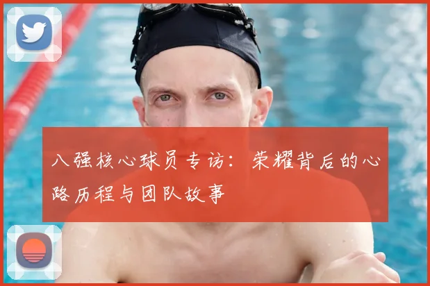 八强核心球员专访:荣耀背后的心路历程与团队故事