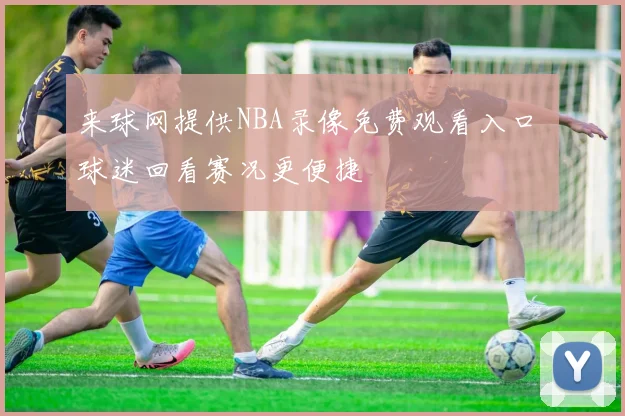 来球网提供NBA录像免费观看入口 球迷回看赛况更便捷