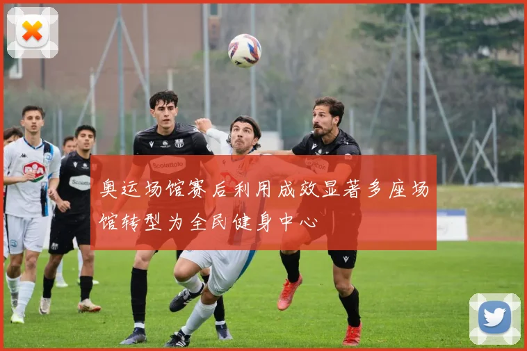奥运场馆赛后利用成效显著多座场馆转型为全民健身中心