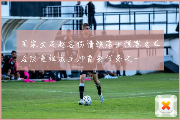国家女足赵容伤情缺席世预赛名单后防重组成主帅首要任务之一