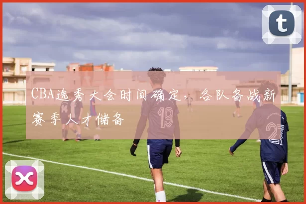 CBA选秀大会时间确定，各队备战新赛季人才储备