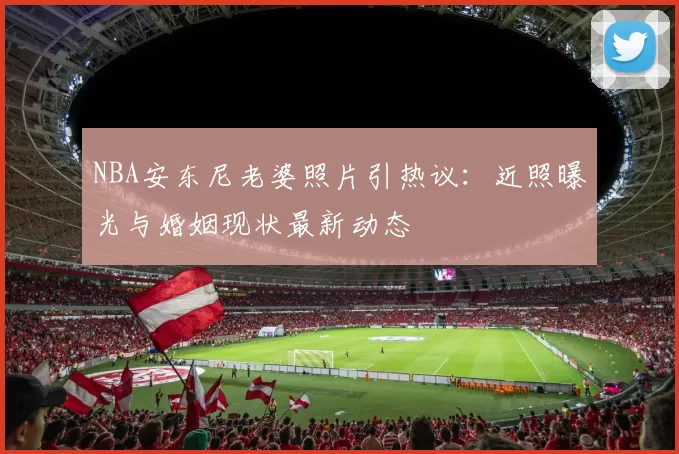 NBA安东尼老婆照片引热议：近照曝光与婚姻现状最新动态