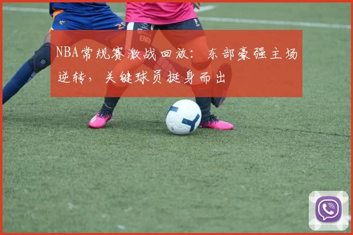 NBA常规赛激战回放：东部豪强主场逆转，关键球员挺身而出