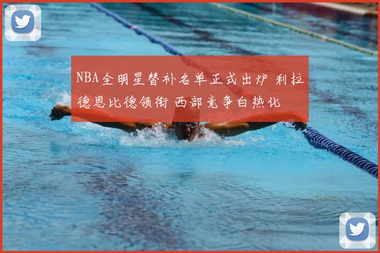 NBA全明星替补名单正式出炉 利拉德恩比德领衔 西部竞争白热化