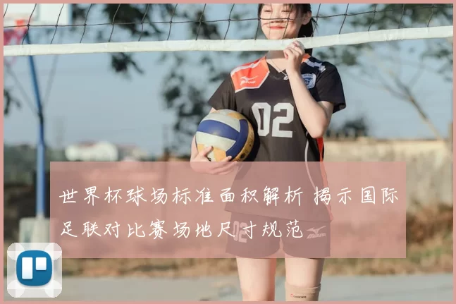 世界杯球场标准面积解析 揭示国际足联对比赛场地尺寸规范