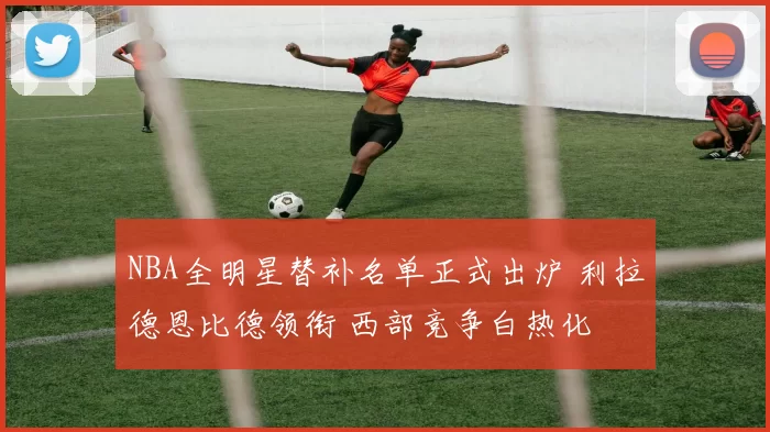 NBA全明星替补名单正式出炉 利拉德恩比德领衔 西部竞争白热化