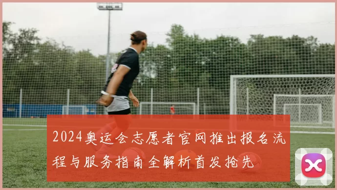 2024奥运会志愿者官网推出报名流程与服务指南全解析首发抢先
