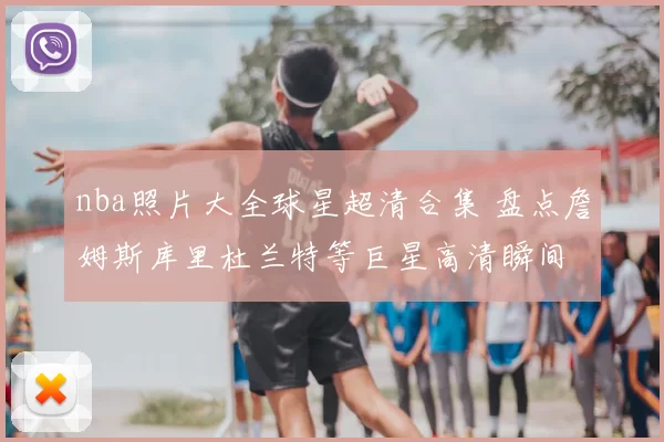 nba照片大全球星超清合集 盘点詹姆斯库里杜兰特等巨星高清瞬间