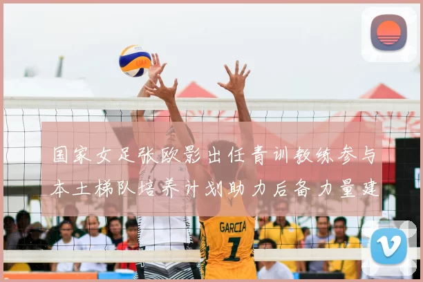 国家女足张欧影出任青训教练参与本土梯队培养计划助力后备力量建设