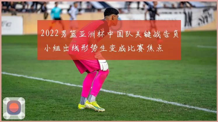 2022男篮亚洲杯中国队关键战告负 小组出线形势生变成比赛焦点