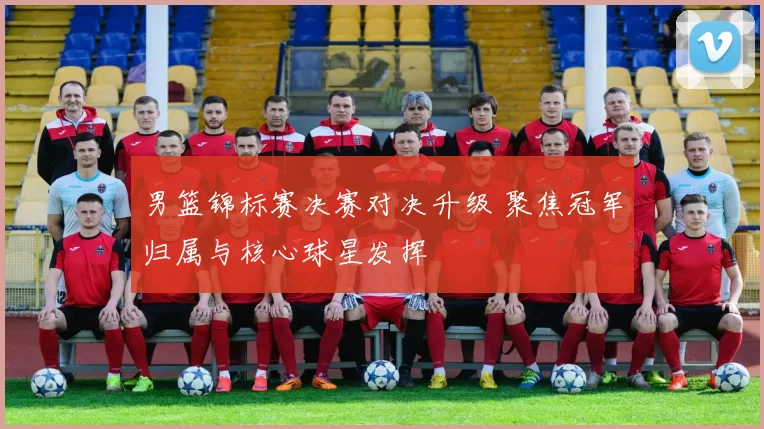 男篮锦标赛决赛对决升级 聚焦冠军归属与核心球星发挥