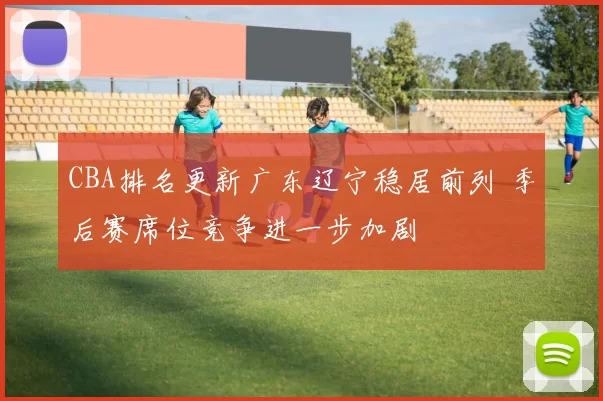 CBA排名更新广东辽宁稳居前列 季后赛席位竞争进一步加剧