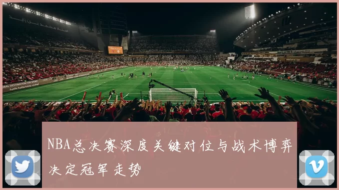 NBA总决赛深度关键对位与战术博弈决定冠军走势