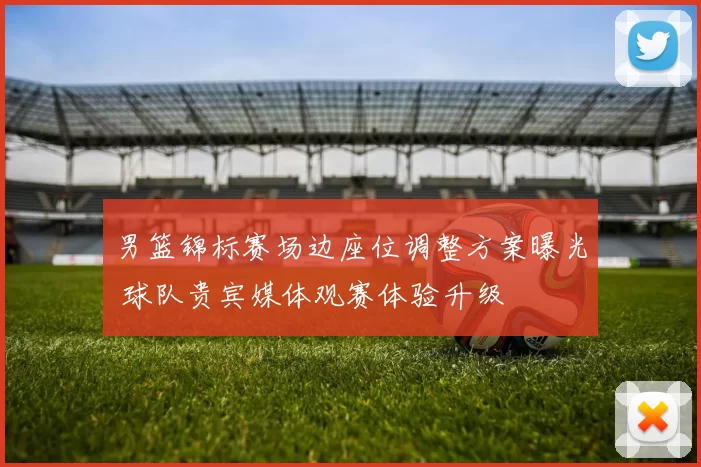 男篮锦标赛场边座位调整方案曝光 球队贵宾媒体观赛体验升级