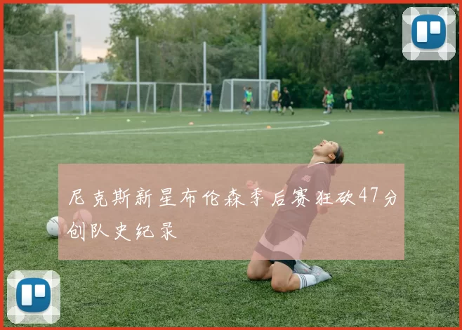 尼克斯新星布伦森季后赛狂砍47分创队史纪录