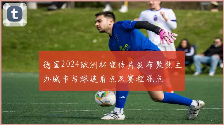 德国2024欧洲杯宣传片发布聚焦主办城市与球迷看点及赛程亮点