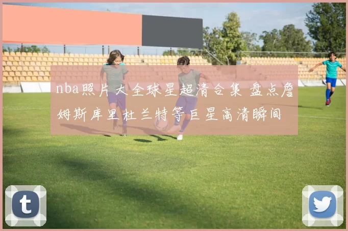 nba照片大全球星超清合集 盘点詹姆斯库里杜兰特等巨星高清瞬间
