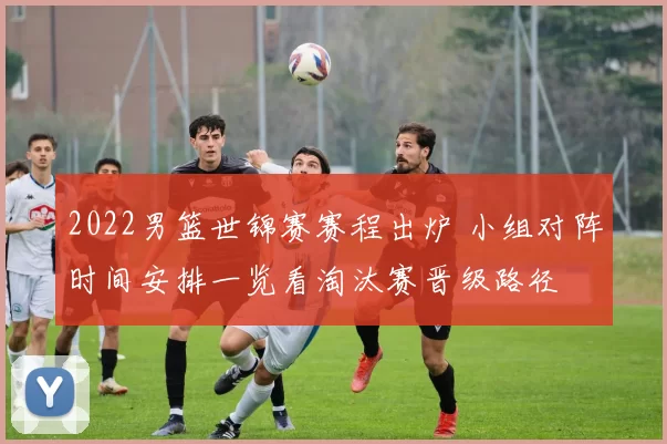 2022男篮世锦赛赛程出炉 小组对阵时间安排一览看淘汰赛晋级路径