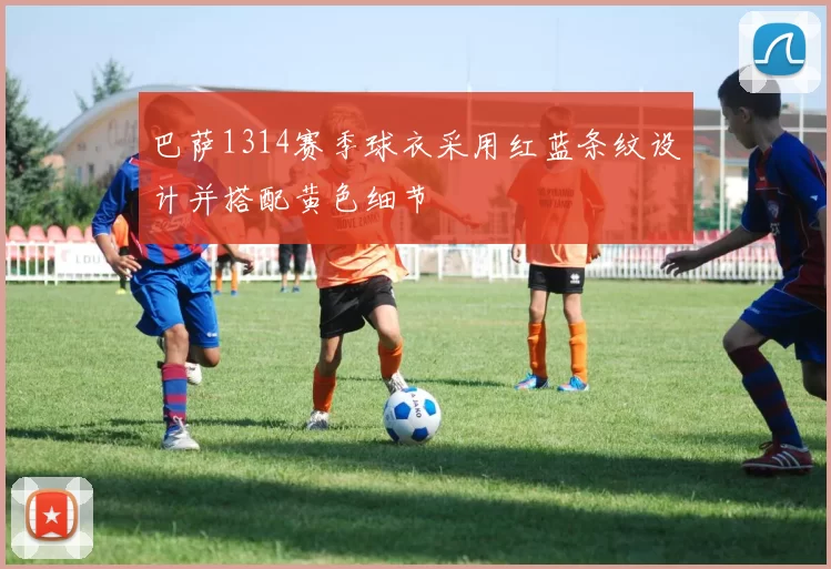 巴萨1314赛季球衣采用红蓝条纹设计并搭配黄色细节