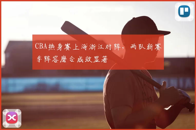 CBA热身赛上海浙江对阵，两队新赛季阵容磨合成效显著