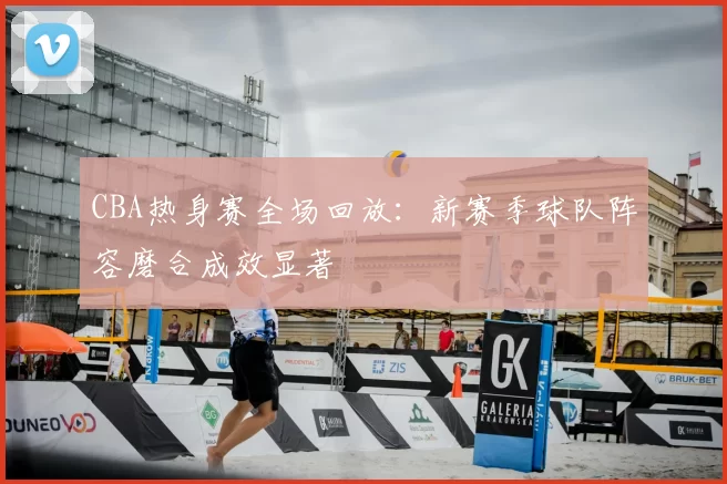 CBA热身赛全场回放：新赛季球队阵容磨合成效显著