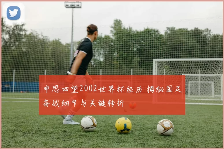申思回望2002世界杯经历 揭秘国足备战细节与关键转折