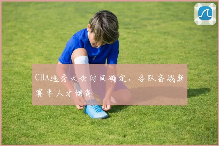 CBA选秀大会时间确定，各队备战新赛季人才储备