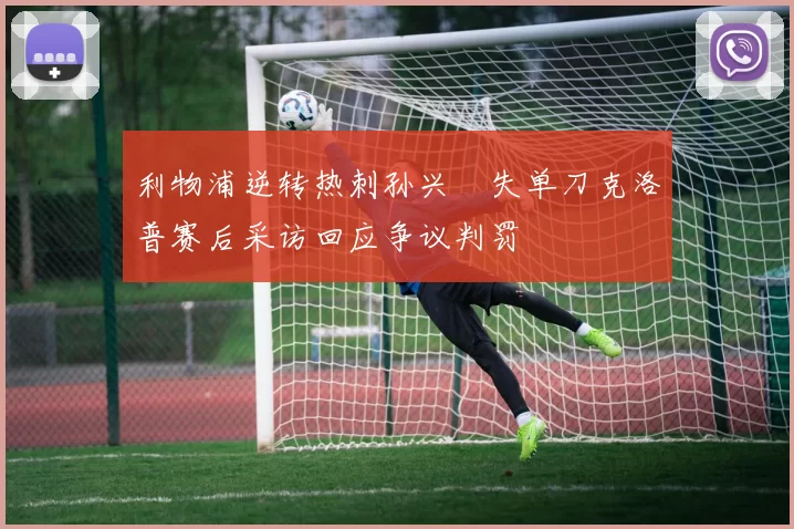 利物浦逆转热刺孙兴慜失单刀克洛普赛后采访回应争议判罚