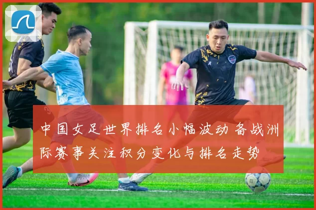 中国女足世界排名小幅波动 备战洲际赛事关注积分变化与排名走势
