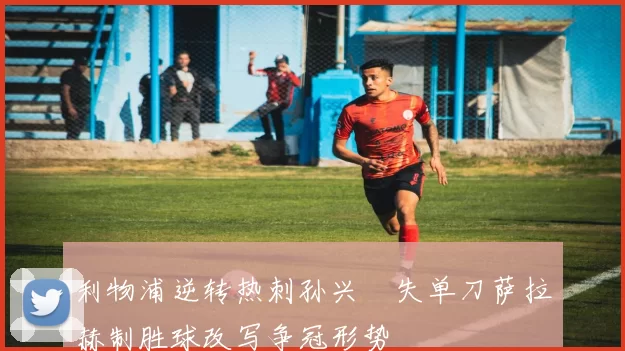 利物浦逆转热刺孙兴慜失单刀萨拉赫制胜球改写争冠形势