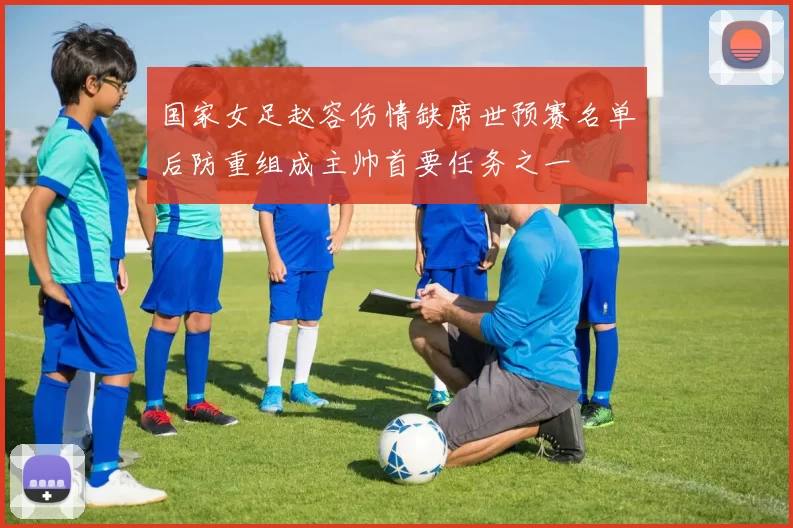 国家女足赵容伤情缺席世预赛名单后防重组成主帅首要任务之一