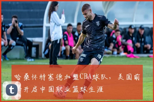 哈桑怀特塞德加盟CBA球队,美国前锋开启中国职业篮球生涯