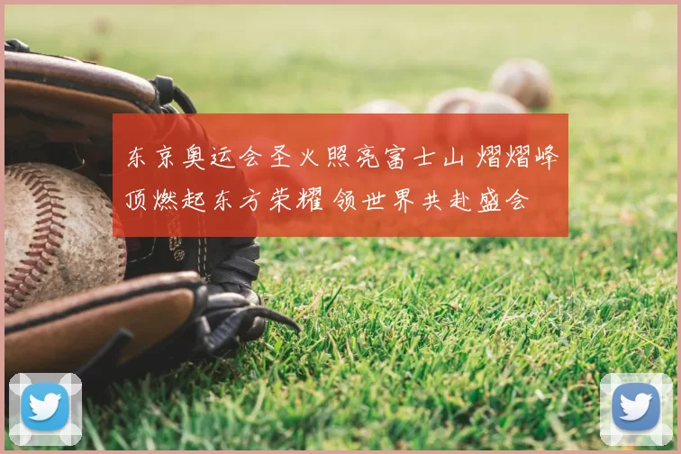 东京奥运会圣火照亮富士山 熠熠峰顶燃起东方荣耀 领世界共赴盛会