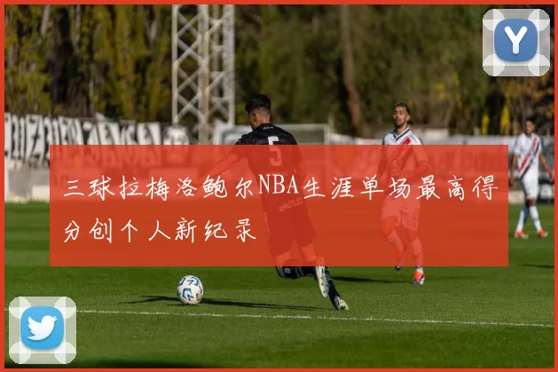 三球拉梅洛鲍尔NBA生涯单场最高得分创个人新纪录