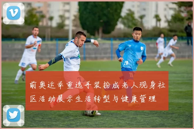 前奥运举重选手装扮成老人现身社区活动展示生活转型与健康管理