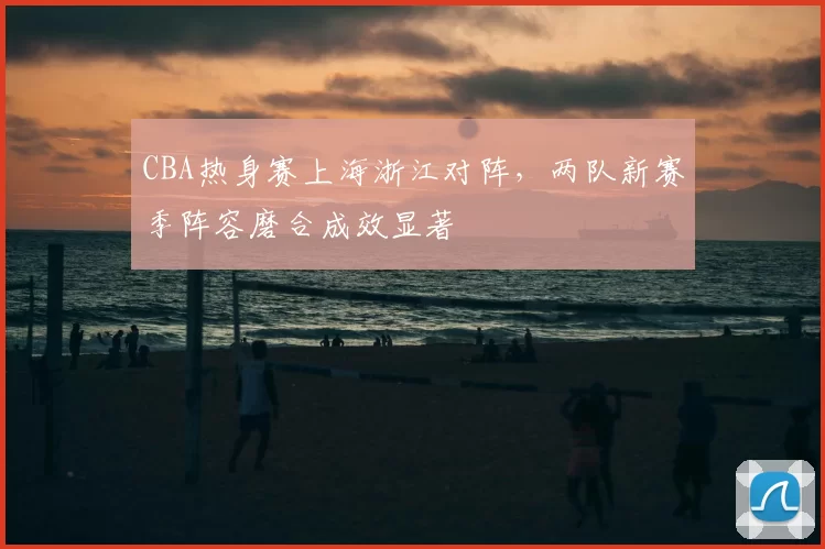 CBA热身赛上海浙江对阵，两队新赛季阵容磨合成效显著