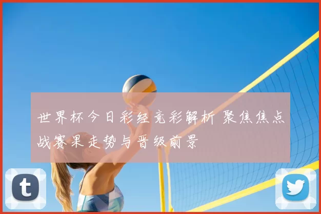 世界杯今日彩经竞彩解析 聚焦焦点战赛果走势与晋级前景