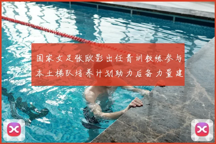 国家女足张欧影出任青训教练参与本土梯队培养计划助力后备力量建设