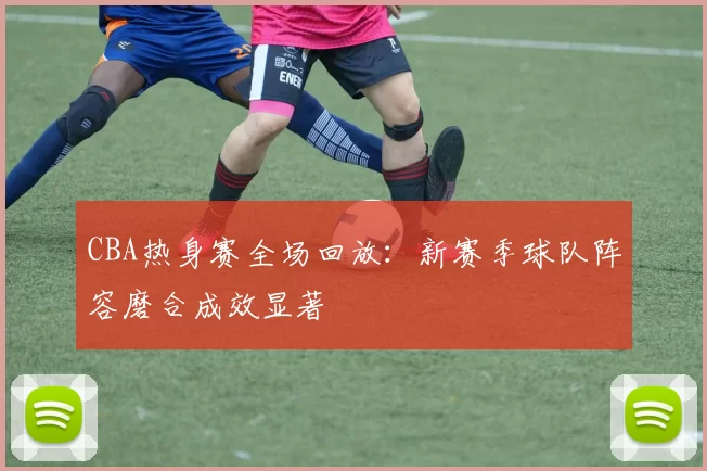 CBA热身赛全场回放：新赛季球队阵容磨合成效显著