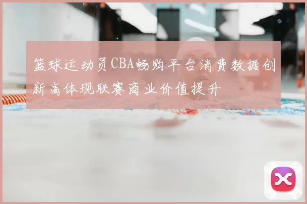 篮球运动员CBA畅购平台消费数据创新高体现联赛商业价值提升