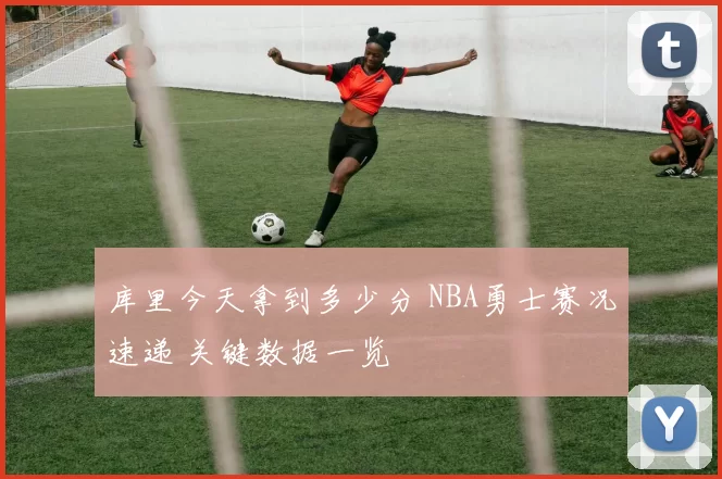 库里今天拿到多少分 NBA勇士赛况速递 关键数据一览