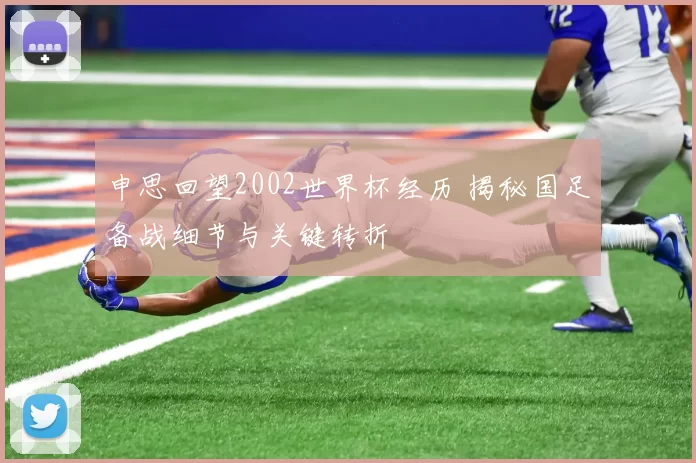 申思回望2002世界杯经历 揭秘国足备战细节与关键转折