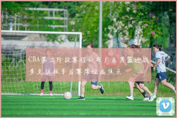 CBA第三阶段赛程公布广东男篮迎战多支劲旅季后赛席位成焦点