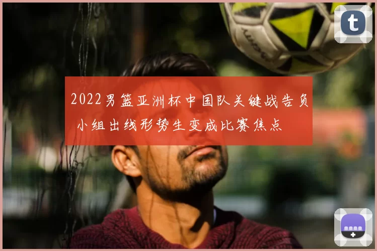 2022男篮亚洲杯中国队关键战告负 小组出线形势生变成比赛焦点