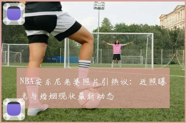 NBA安东尼老婆照片引热议：近照曝光与婚姻现状最新动态