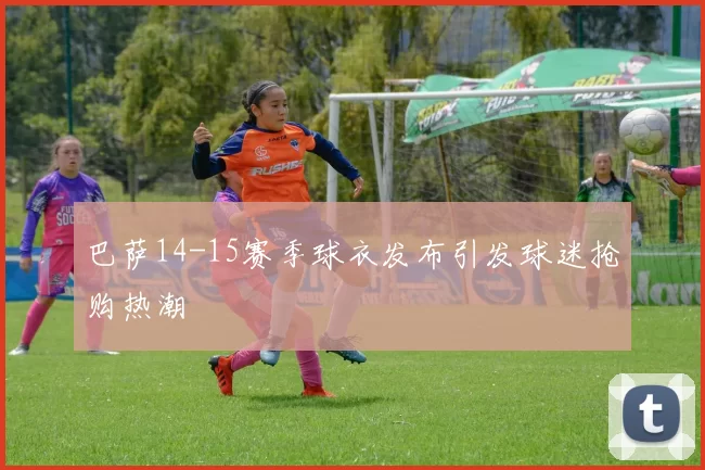 巴萨14-15赛季球衣发布引发球迷抢购热潮