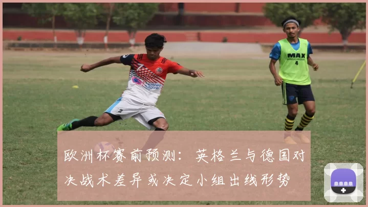 欧洲杯赛前预测:英格兰与德国对决战术差异或决定小组出线形势
