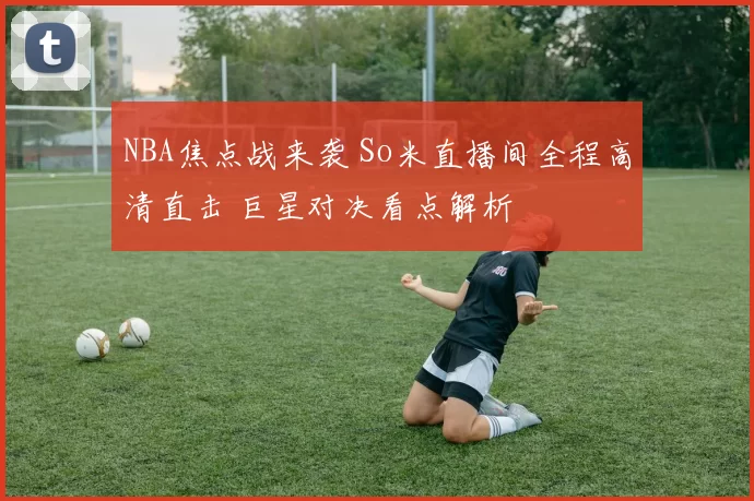 NBA焦点战来袭 So米直播间全程高清直击 巨星对决看点解析